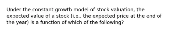 Under the constant growth model of stock valuation, the expected value of a stock (i.e., the expected price at the end of the year) is a function of which of the following?