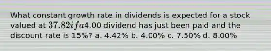 What constant growth rate in dividends is expected for a stock valued at 37.82 if a4.00 dividend has just been paid and the discount rate is 15%? a. 4.42% b. 4.00% c. 7.50% d. 8.00%