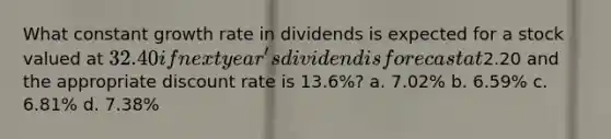 What constant growth rate in dividends is expected for a stock valued at 32.40 if next year's dividend is forecast at2.20 and the appropriate discount rate is 13.6%? a. 7.02% b. 6.59% c. 6.81% d. 7.38%