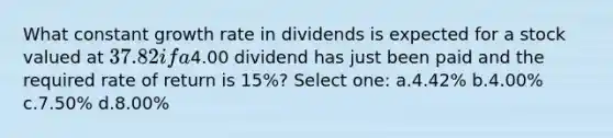 What constant growth rate in dividends is expected for a stock valued at 37.82 if a4.00 dividend has just been paid and the required rate of return is 15%? Select one: a.4.42% b.4.00% c.7.50% d.8.00%