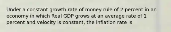 Under a constant growth rate of money rule of 2 percent in an economy in which Real GDP grows at an average rate of 1 percent and velocity is constant, the inflation rate is