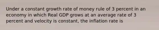 Under a constant growth rate of money rule of 3 percent in an economy in which Real GDP grows at an average rate of 3 percent and velocity is constant, the inflation rate is