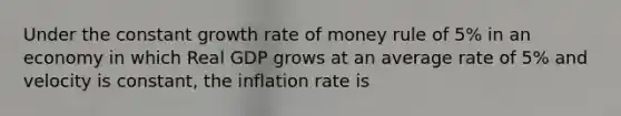 Under the constant growth rate of money rule of 5% in an economy in which Real GDP grows at an average rate of 5% and velocity is constant, the inflation rate is