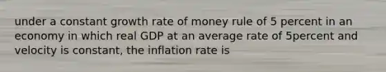 under a constant growth rate of money rule of 5 percent in an economy in which real GDP at an average rate of 5percent and velocity is constant, the inflation rate is