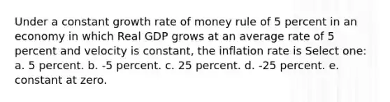 Under a constant growth rate of money rule of 5 percent in an economy in which Real GDP grows at an average rate of 5 percent and velocity is constant, the inflation rate is Select one: a. 5 percent. b. -5 percent. c. 25 percent. d. -25 percent. e. constant at zero.