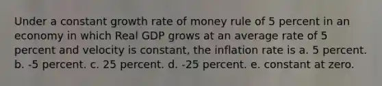 Under a constant growth rate of money rule of 5 percent in an economy in which Real GDP grows at an average rate of 5 percent and velocity is constant, the inflation rate is a. 5 percent. b. -5 percent. c. 25 percent. d. -25 percent. e. constant at zero.