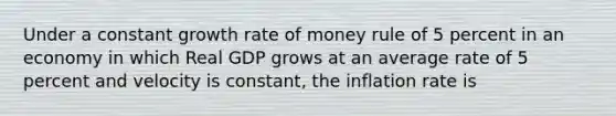 Under a constant growth rate of money rule of 5 percent in an economy in which Real GDP grows at an average rate of 5 percent and velocity is constant, the inflation rate is