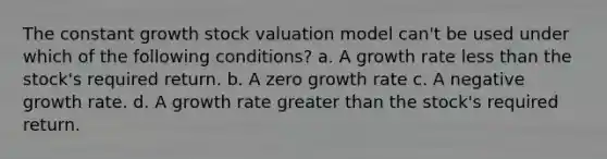 The constant growth stock valuation model can't be used under which of the following conditions? a. A growth rate less than the stock's required return. b. A zero growth rate c. A negative growth rate. d. A growth rate greater than the stock's required return.