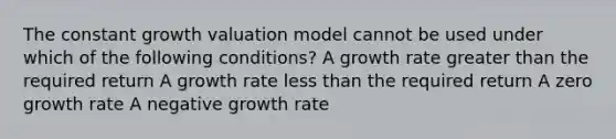 The constant growth valuation model cannot be used under which of the following conditions? A growth rate greater than the required return A growth rate less than the required return A zero growth rate A negative growth rate