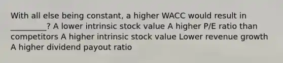 With all else being constant, a higher WACC would result in _________? A lower intrinsic stock value A higher P/E ratio than competitors A higher intrinsic stock value Lower revenue growth A higher dividend payout ratio