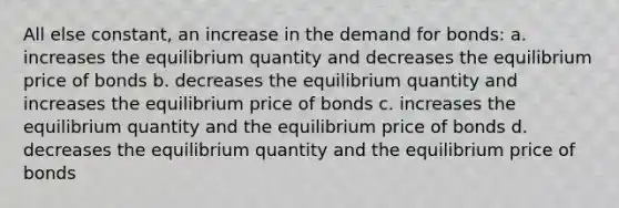 All else constant, an increase in the demand for bonds: a. increases the equilibrium quantity and decreases the equilibrium price of bonds b. decreases the equilibrium quantity and increases the equilibrium price of bonds c. increases the equilibrium quantity and the equilibrium price of bonds d. decreases the equilibrium quantity and the equilibrium price of bonds