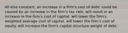 All else constant, an increase in a firm's cost of debt: could be caused by an increase in the firm's tax rate. will result in an increase in the firm's cost of capital. will lower the firm's weighted average cost of capital. will lower the firm's cost of equity. will increase the firm's capital structure weight of debt.