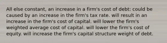 All else constant, an increase in a firm's cost of debt: could be caused by an increase in the firm's tax rate. will result in an increase in the firm's cost of capital. will lower the firm's weighted average cost of capital. will lower the firm's cost of equity. will increase the firm's capital structure weight of debt.