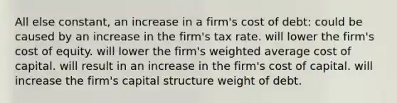 All else constant, an increase in a firm's cost of debt: could be caused by an increase in the firm's tax rate. will lower the firm's cost of equity. will lower the firm's weighted average cost of capital. will result in an increase in the firm's cost of capital. will increase the firm's capital structure weight of debt.