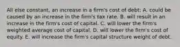 All else constant, an increase in a firm's cost of debt: A. could be caused by an increase in the firm's tax rate. B. will result in an increase in the firm's cost of capital. C. will lower the firm's weighted average cost of capital. D. will lower the firm's cost of equity. E. will increase the firm's capital structure weight of debt.