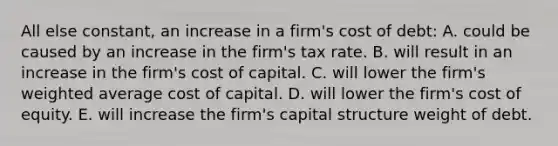 All else constant, an increase in a firm's cost of debt: A. could be caused by an increase in the firm's tax rate. B. will result in an increase in the firm's cost of capital. C. will lower the firm's weighted average cost of capital. D. will lower the firm's cost of equity. E. will increase the firm's capital structure weight of debt.