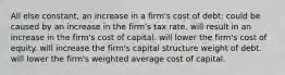 All else constant, an increase in a firm's cost of debt: could be caused by an increase in the firm's tax rate. will result in an increase in the firm's cost of capital. will lower the firm's cost of equity. will increase the firm's capital structure weight of debt. will lower the firm's weighted average cost of capital.