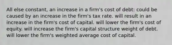 All else constant, an increase in a firm's cost of debt: could be caused by an increase in the firm's tax rate. will result in an increase in the firm's cost of capital. will lower the firm's cost of equity. will increase the firm's capital structure weight of debt. will lower the firm's weighted average cost of capital.