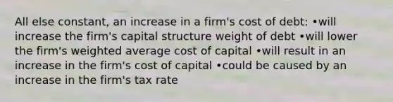 All else constant, an increase in a firm's cost of debt: •will increase the firm's capital structure weight of debt •will lower the firm's weighted average cost of capital •will result in an increase in the firm's cost of capital •could be caused by an increase in the firm's tax rate