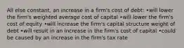 All else constant, an increase in a firm's cost of debt: •will lower the firm's weighted average cost of capital •will lower the firm's cost of equity •will increase the firm's capital structure weight of debt •will result in an increase in the firm's cost of capital •could be caused by an increase in the firm's tax rate