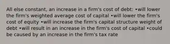 All else constant, an increase in a firm's cost of debt: •will lower the firm's <a href='https://www.questionai.com/knowledge/koL1NUNNcJ-weighted-average' class='anchor-knowledge'>weighted average</a> cost of capital •will lower the firm's cost of equity •will increase the firm's capital structure weight of debt •will result in an increase in the firm's cost of capital •could be caused by an increase in the firm's tax rate