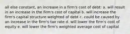 all else constant, an increase in a firm's cost of debt: a. will result in an increase in the firm's cost of capital b. will increase the firm's capital structure weighted of debt c. could be caused by an increase in the firm's tax rate d. will lower the firm's cost of equity e. will lower the firm's weighted average cost of capital