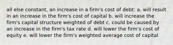 all else constant, an increase in a firm's cost of debt: a. will result in an increase in the firm's cost of capital b. will increase the firm's capital structure weighted of debt c. could be caused by an increase in the firm's tax rate d. will lower the firm's cost of equity e. will lower the firm's <a href='https://www.questionai.com/knowledge/koL1NUNNcJ-weighted-average' class='anchor-knowledge'>weighted average</a> cost of capital