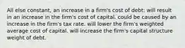 All else constant, an increase in a firm's cost of debt: will result in an increase in the firm's cost of capital. could be caused by an increase in the firm's tax rate. will lower the firm's weighted average cost of capital. will increase the firm's capital structure weight of debt.