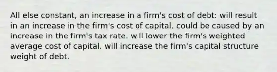 All else constant, an increase in a firm's cost of debt: will result in an increase in the firm's cost of capital. could be caused by an increase in the firm's tax rate. will lower the firm's weighted average cost of capital. will increase the firm's capital structure weight of debt.