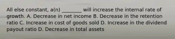 All else constant, a(n) ________ will increase the internal rate of growth. A. Decrease in net income B. Decrease in the retention ratio C. Increase in cost of goods sold D. Increase in the dividend payout ratio D. Decrease in total assets