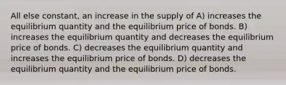 All else constant, an increase in the supply of A) increases the equilibrium quantity and the equilibrium price of bonds. B) increases the equilibrium quantity and decreases the equilibrium price of bonds. C) decreases the equilibrium quantity and increases the equilibrium price of bonds. D) decreases the equilibrium quantity and the equilibrium price of bonds.