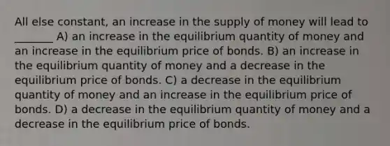 All else constant, an increase in the supply of money will lead to _______ A) an increase in the equilibrium quantity of money and an increase in the equilibrium price of bonds. B) an increase in the equilibrium quantity of money and a decrease in the equilibrium price of bonds. C) a decrease in the equilibrium quantity of money and an increase in the equilibrium price of bonds. D) a decrease in the equilibrium quantity of money and a decrease in the equilibrium price of bonds.