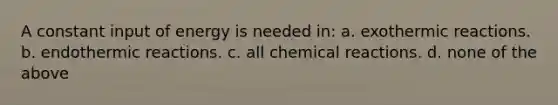 A constant input of energy is needed in: a. exothermic reactions. b. endothermic reactions. c. all chemical reactions. d. none of the above