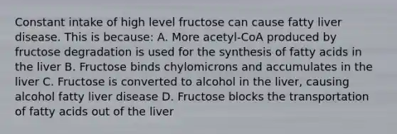 Constant intake of high level fructose can cause fatty liver disease. This is because: A. More acetyl-CoA produced by fructose degradation is used for the synthesis of fatty acids in the liver B. Fructose binds chylomicrons and accumulates in the liver C. Fructose is converted to alcohol in the liver, causing alcohol fatty liver disease D. Fructose blocks the transportation of fatty acids out of the liver