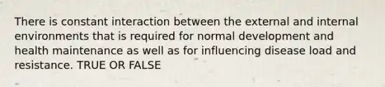 There is constant interaction between the external and internal environments that is required for normal development and health maintenance as well as for influencing disease load and resistance. TRUE OR FALSE