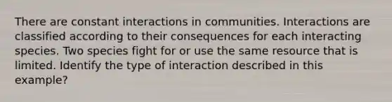 There are constant interactions in communities. Interactions are classified according to their consequences for each interacting species. Two species fight for or use the same resource that is limited. Identify the type of interaction described in this example?