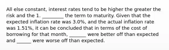 All else constant, interest rates tend to be higher the greater the risk and the 1. _________ the term to maturity. Given that the expected inflation rate was 3.0%, and the actual inflation rate was 1.51%, it can be concluded that in terms of the cost of borrowing for that month, _______ were better off than expected and ______ were worse off than expected.