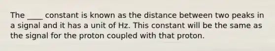 The ____ constant is known as the distance between two peaks in a signal and it has a unit of Hz. This constant will be the same as the signal for the proton coupled with that proton.