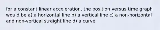 for a constant linear acceleration, the position versus time graph would be a) a horizontal line b) a vertical line c) a non-horizontal and non-vertical straight line d) a curve