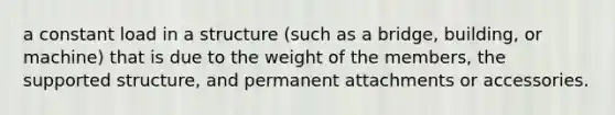 a constant load in a structure (such as a bridge, building, or machine) that is due to the weight of the members, the supported structure, and permanent attachments or accessories.