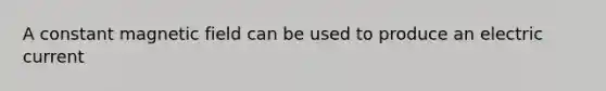 A constant magnetic field can be used to produce an electric current