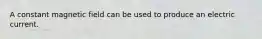 A constant magnetic field can be used to produce an electric current.