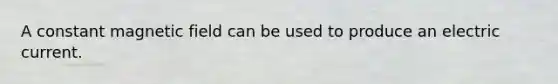 A constant magnetic field can be used to produce an electric current.