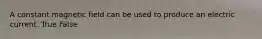 A constant magnetic field can be used to produce an electric current. True False