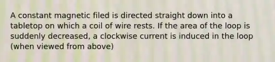 A constant magnetic filed is directed straight down into a tabletop on which a coil of wire rests. If the area of the loop is suddenly decreased, a clockwise current is induced in the loop (when viewed from above)