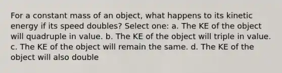 For a constant mass of an object, what happens to its kinetic energy if its speed doubles? Select one: a. The KE of the object will quadruple in value. b. The KE of the object will triple in value. c. The KE of the object will remain the same. d. The KE of the object will also double