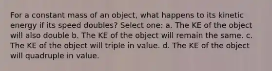 For a constant mass of an object, what happens to its kinetic energy if its speed doubles? Select one: a. The KE of the object will also double b. The KE of the object will remain the same. c. The KE of the object will triple in value. d. The KE of the object will quadruple in value.