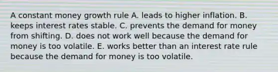 A constant money growth rule A. leads to higher inflation. B. keeps interest rates stable. C. prevents the demand for money from shifting. D. does not work well because the demand for money is too volatile. E. works better than an interest rate rule because the demand for money is too volatile.