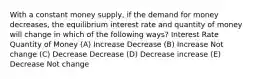 With a constant money supply, if the demand for money decreases, the equilibrium interest rate and quantity of money will change in which of the following ways? Interest Rate Quantity of Money (A) Increase Decrease (B) Increase Not change (C) Decrease Decrease (D) Decrease increase (E) Decrease Not change