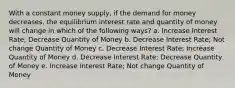 With a constant money supply, if the demand for money decreases, the equilibrium interest rate and quantity of money will change in which of the following ways? a. Increase Interest Rate; Decrease Quantity of Money b. Decrease Interest Rate; Not change Quantity of Money c. Decrease Interest Rate; Increase Quantity of Money d. Decrease Interest Rate; Decrease Quantity of Money e. Increase Interest Rate; Not change Quantity of Money